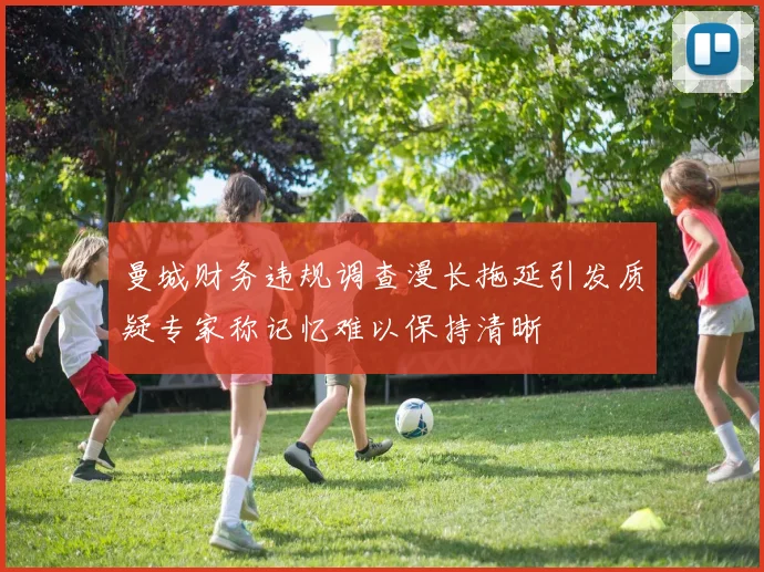 曼城财务违规调查漫长拖延引发质疑专家称记忆难以保持清晰