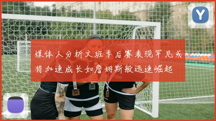 媒体人分析文班季后赛表现罕见或将加速成长如詹姆斯般迅速崛起