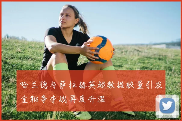哈兰德与萨拉赫英超数据较量引发金靴争夺战再度升温