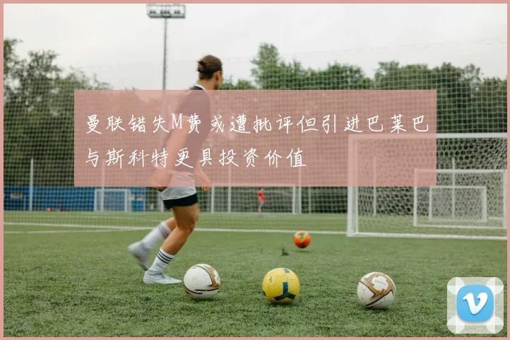 曼联错失M费或遭批评但引进巴莱巴与斯科特更具投资价值