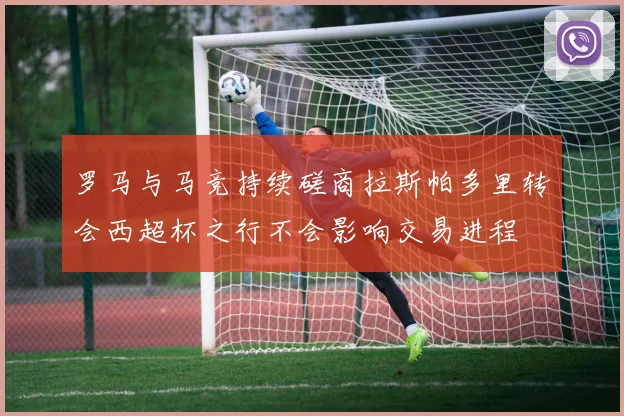罗马与马竞持续磋商拉斯帕多里转会西超杯之行不会影响交易进程