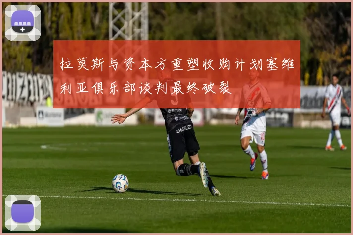拉莫斯与资本方重塑收购计划塞维利亚俱乐部谈判最终破裂