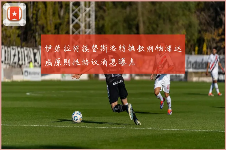 伊劳拉将接替斯洛特执教利物浦达成原则性协议消息曝光