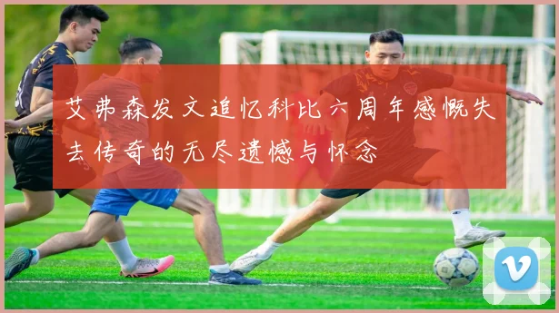 艾弗森发文追忆科比六周年感慨失去传奇的无尽遗憾与怀念