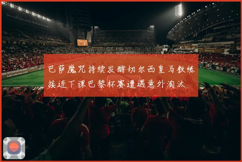 巴萨魔咒持续发酵切尔西皇马教练接连下课巴黎杯赛遭遇意外淘汰