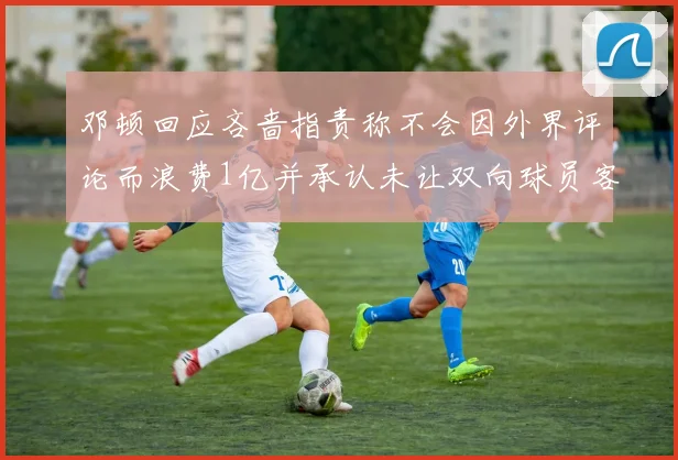 邓顿回应吝啬指责称不会因外界评论而浪费1亿并承认未让双向球员客场是失误