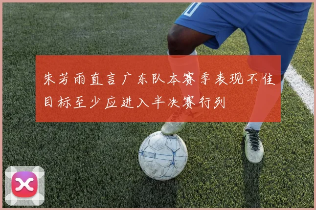 朱芳雨直言广东队本赛季表现不佳目标至少应进入半决赛行列