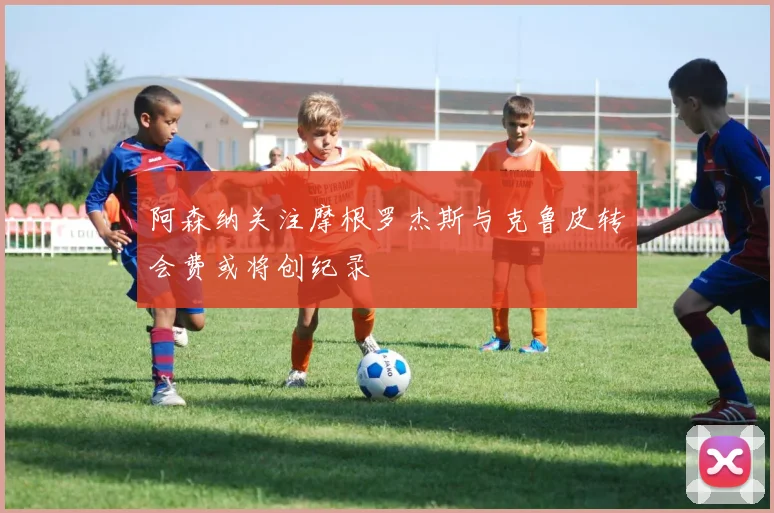阿森纳关注摩根罗杰斯与克鲁皮转会费或将创纪录