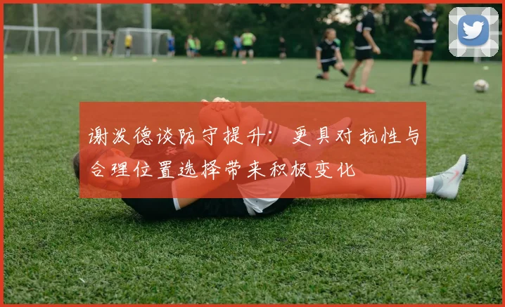 谢泼德谈防守提升：更具对抗性与合理位置选择带来积极变化