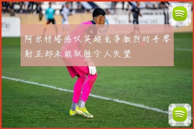 阿尔特塔感叹英超竞争激烈对手零射正却未能取胜令人失望