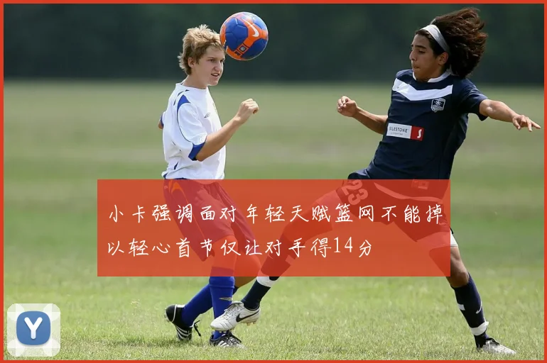 小卡强调面对年轻天赋篮网不能掉以轻心首节仅让对手得14分