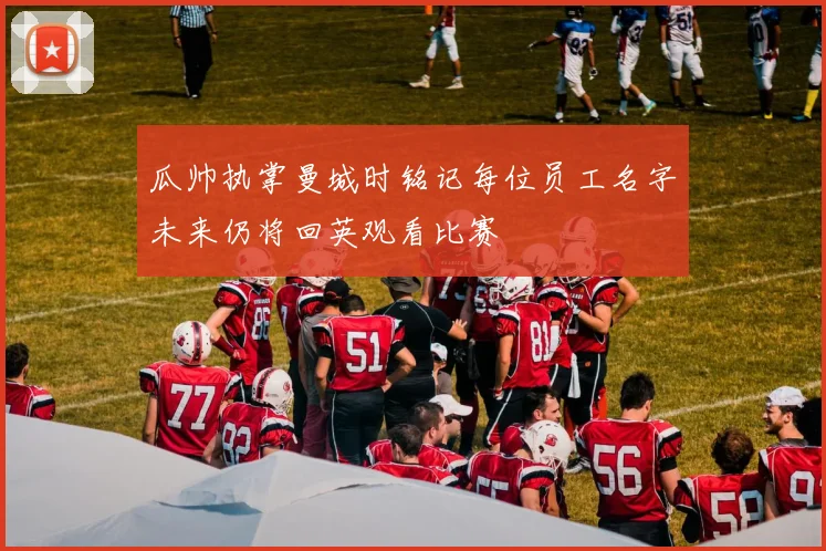 瓜帅执掌曼城时铭记每位员工名字未来仍将回英观看比赛
